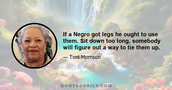 If a Negro got legs he ought to use them. Sit down too long, somebody will figure out a way to tie them up.