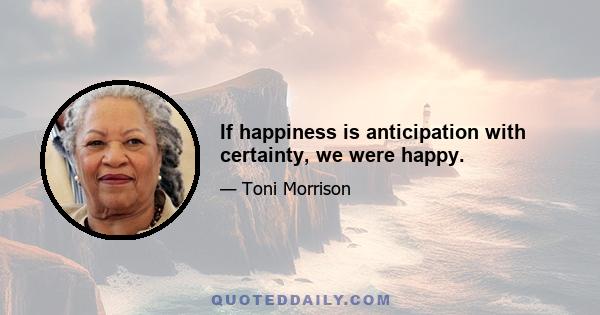 If happiness is anticipation with certainty, we were happy.