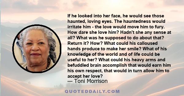 If he looked into her face, he would see those haunted, loving eyes. The hauntedness would irritate him - the love would move him to fury. How dare she love him? Hadn't she any sense at all? What was he supposed to do