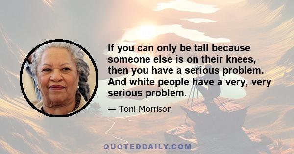 If you can only be tall because someone else is on their knees, then you have a serious problem. And white people have a very, very serious problem.