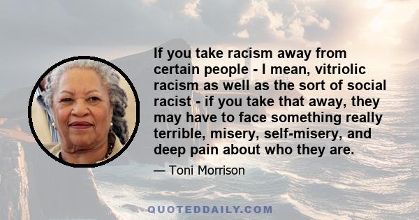 If you take racism away from certain people - I mean, vitriolic racism as well as the sort of social racist - if you take that away, they may have to face something really terrible, misery, self-misery, and deep pain