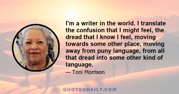 I'm a writer in the world. I translate the confusion that I might feel, the dread that I know I feel, moving towards some other place, moving away from puny language, from all that dread into some other kind of language.