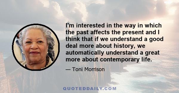 I'm interested in the way in which the past affects the present and I think that if we understand a good deal more about history, we automatically understand a great more about contemporary life.