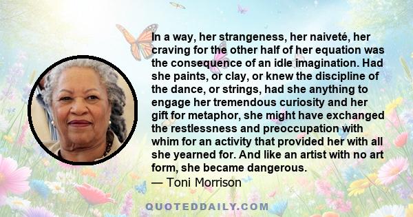 In a way, her strangeness, her naiveté, her craving for the other half of her equation was the consequence of an idle imagination. Had she paints, or clay, or knew the discipline of the dance, or strings, had she