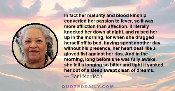 In fact her maturity and blood kinship converted her passion to fever, so it was more affliction than affection. It literally knocked her down at night, and raised her up in the morning, for when she dragged herself off 