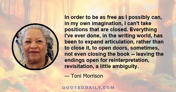 In order to be as free as I possibly can, in my own imagination, I can't take positions that are closed. Everything I've ever done, in the writing world, has been to expand articulation, rather than to close it, to open 