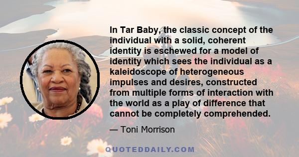 In Tar Baby, the classic concept of the individual with a solid, coherent identity is eschewed for a model of identity which sees the individual as a kaleidoscope of heterogeneous impulses and desires, constructed from