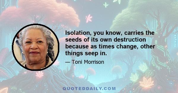 Isolation, you know, carries the seeds of its own destruction because as times change, other things seep in.