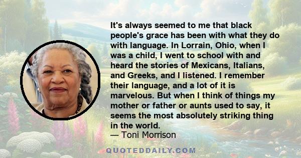 It's always seemed to me that black people's grace has been with what they do with language. In Lorrain, Ohio, when I was a child, I went to school with and heard the stories of Mexicans, Italians, and Greeks, and I