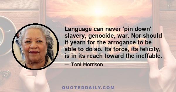 Language can never 'pin down' slavery, genocide, war. Nor should it yearn for the arrogance to be able to do so. Its force, its felicity, is in its reach toward the ineffable.