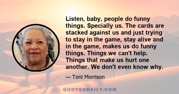 Listen, baby, people do funny things. Specially us. The cards are stacked against us and just trying to stay in the game, stay alive and in the game, makes us do funny things. Things we can't help. Things that make us