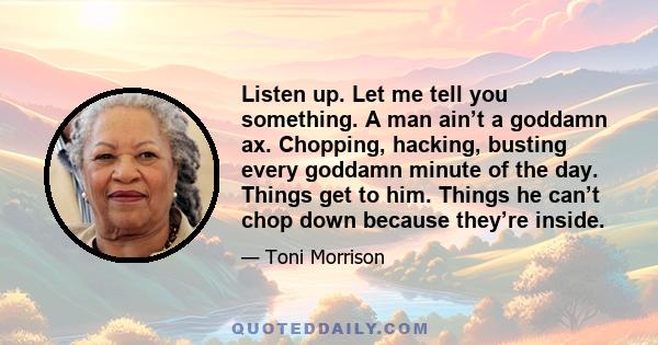 Listen up. Let me tell you something. A man ain’t a goddamn ax. Chopping, hacking, busting every goddamn minute of the day. Things get to him. Things he can’t chop down because they’re inside.