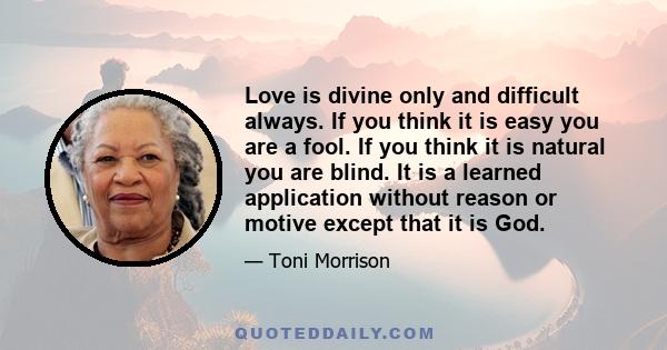 Love is divine only and difficult always. If you think it is easy you are a fool. If you think it is natural you are blind. It is a learned application without reason or motive except that it is God.