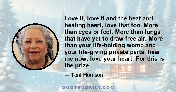 Love it, love it and the beat and beating heart, love that too. More than eyes or feet. More than lungs that have yet to draw free air. More than your life-holding womb and your life-giving private parts, hear me now,