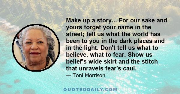 Make up a story... For our sake and yours forget your name in the street; tell us what the world has been to you in the dark places and in the light. Don't tell us what to believe, what to fear. Show us belief's wide