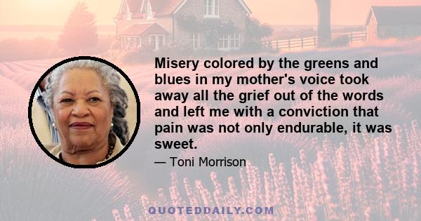 Misery colored by the greens and blues in my mother's voice took away all the grief out of the words and left me with a conviction that pain was not only endurable, it was sweet.