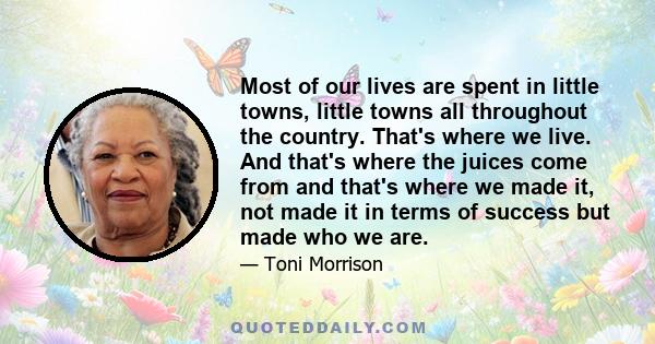 Most of our lives are spent in little towns, little towns all throughout the country. That's where we live. And that's where the juices come from and that's where we made it, not made it in terms of success but made who 