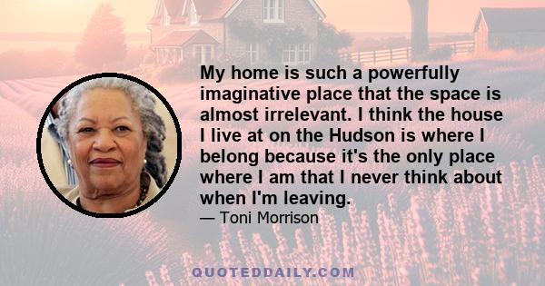 My home is such a powerfully imaginative place that the space is almost irrelevant. I think the house I live at on the Hudson is where I belong because it's the only place where I am that I never think about when I'm