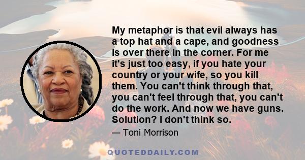 My metaphor is that evil always has a top hat and a cape, and goodness is over there in the corner. For me it's just too easy, if you hate your country or your wife, so you kill them. You can't think through that, you