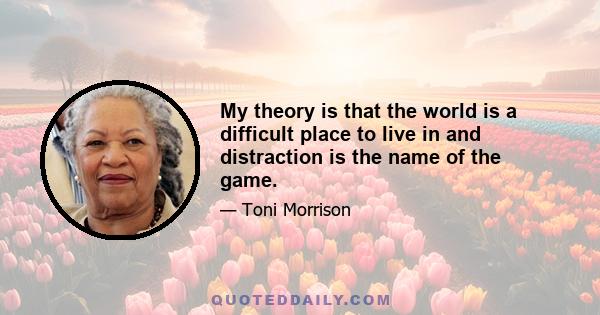 My theory is that the world is a difficult place to live in and distraction is the name of the game.