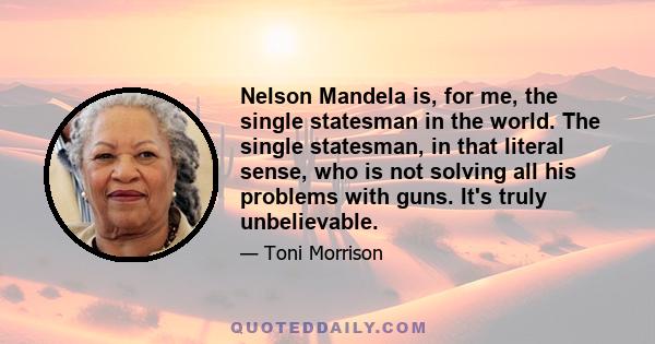 Nelson Mandela is, for me, the single statesman in the world. The single statesman, in that literal sense, who is not solving all his problems with guns. It's truly unbelievable.