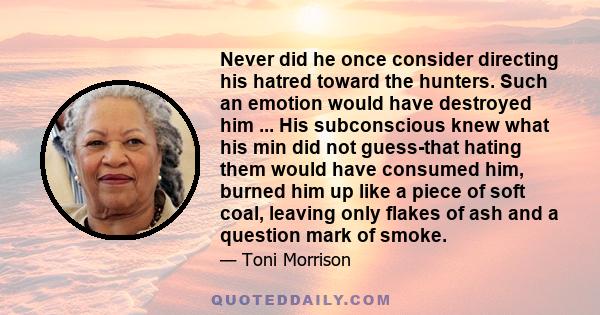 Never did he once consider directing his hatred toward the hunters. Such an emotion would have destroyed him ... His subconscious knew what his min did not guess-that hating them would have consumed him, burned him up