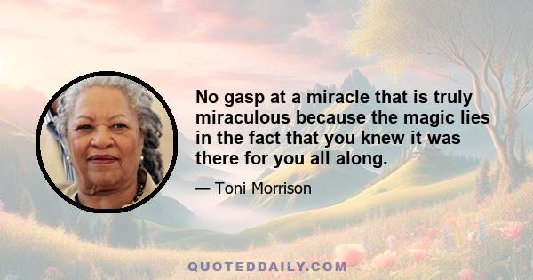 No gasp at a miracle that is truly miraculous because the magic lies in the fact that you knew it was there for you all along.