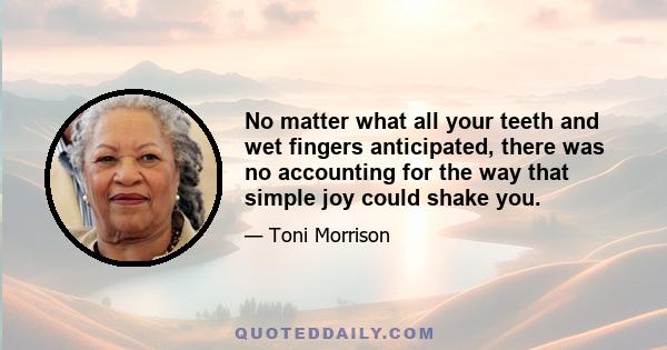 No matter what all your teeth and wet fingers anticipated, there was no accounting for the way that simple joy could shake you.