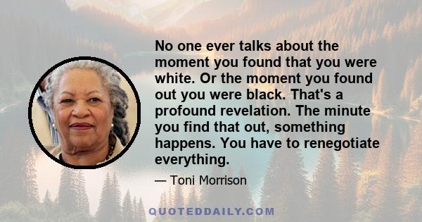 No one ever talks about the moment you found that you were white. Or the moment you found out you were black. That's a profound revelation. The minute you find that out, something happens. You have to renegotiate