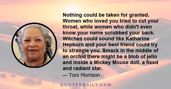 Nothing could be taken for granted. Women who loved you tried to cut your throat, while women who didn't even know your name scrubbed your back. Witches could sound like Katharine Hepburn and your best friend could try