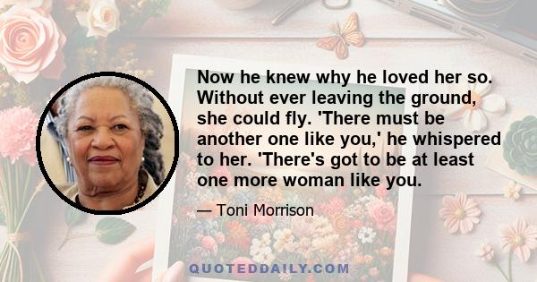 Now he knew why he loved her so. Without ever leaving the ground, she could fly. 'There must be another one like you,' he whispered to her. 'There's got to be at least one more woman like you.