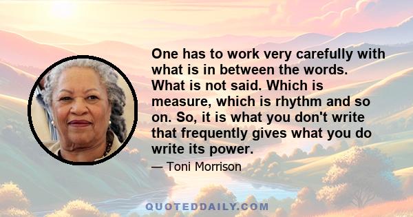 One has to work very carefully with what is in between the words. What is not said. Which is measure, which is rhythm and so on. So, it is what you don't write that frequently gives what you do write its power.