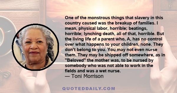 One of the monstrous things that slavery in this country caused was the breakup of families. I mean, physical labor, horrible; beatings, horrible; lynching death, all of that, horrible. But the living life of a parent