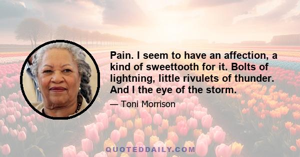 Pain. I seem to have an affection, a kind of sweettooth for it. Bolts of lightning, little rivulets of thunder. And I the eye of the storm.