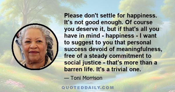 Please don't settle for happiness. It's not good enough. Of course you deserve it, but if that's all you have in mind - happiness - I want to suggest to you that personal success devoid of meaningfulness, free of a