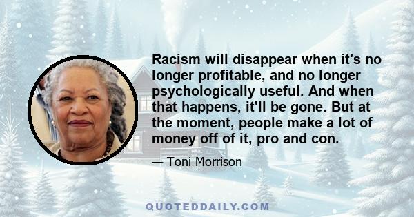 Racism will disappear when it's no longer profitable, and no longer psychologically useful. And when that happens, it'll be gone. But at the moment, people make a lot of money off of it, pro and con.