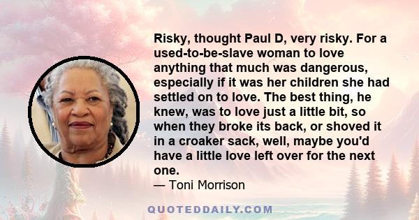 Risky, thought Paul D, very risky. For a used-to-be-slave woman to love anything that much was dangerous, especially if it was her children she had settled on to love. The best thing, he knew, was to love just a little