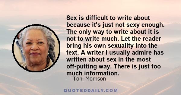 Sex is difficult to write about because it's just not sexy enough. The only way to write about it is not to write much. Let the reader bring his own sexuality into the text. A writer I usually admire has written about