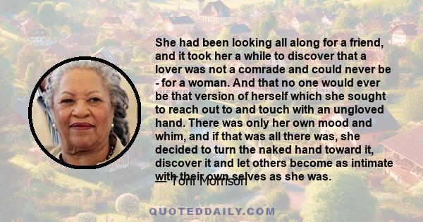 She had been looking all along for a friend, and it took her a while to discover that a lover was not a comrade and could never be - for a woman. And that no one would ever be that version of herself which she sought to 