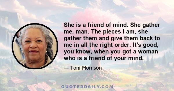 She is a friend of mind. She gather me, man. The pieces I am, she gather them and give them back to me in all the right order. It's good, you know, when you got a woman who is a friend of your mind.