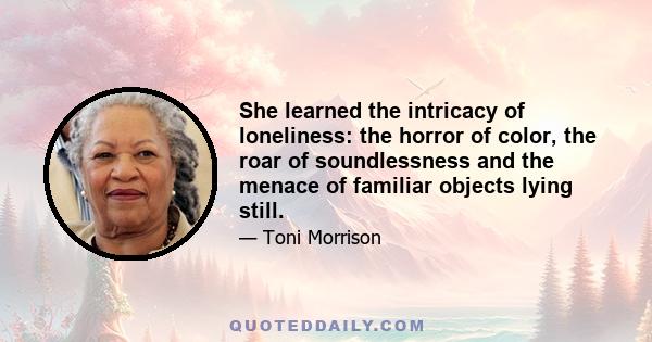 She learned the intricacy of loneliness: the horror of color, the roar of soundlessness and the menace of familiar objects lying still.