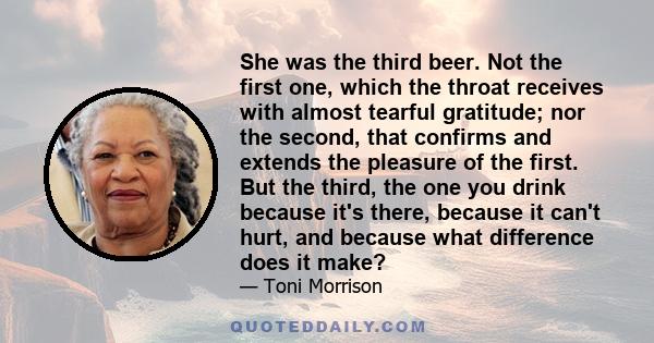 She was the third beer. Not the first one, which the throat receives with almost tearful gratitude; nor the second, that confirms and extends the pleasure of the first. But the third, the one you drink because it's