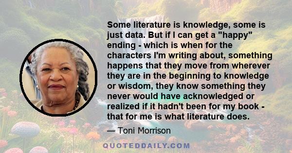 Some literature is knowledge, some is just data. But if I can get a happy ending - which is when for the characters I'm writing about, something happens that they move from wherever they are in the beginning to