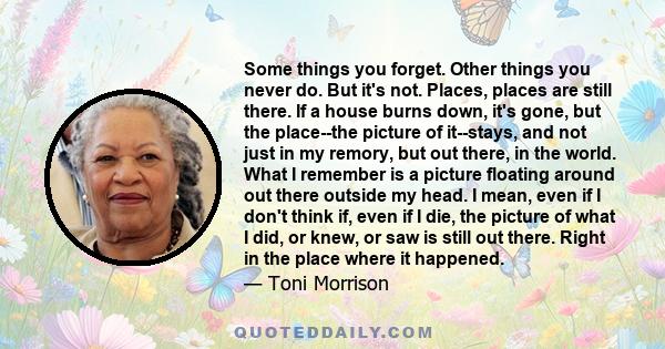 Some things you forget. Other things you never do. But it's not. Places, places are still there. If a house burns down, it's gone, but the place--the picture of it--stays, and not just in my remory, but out there, in