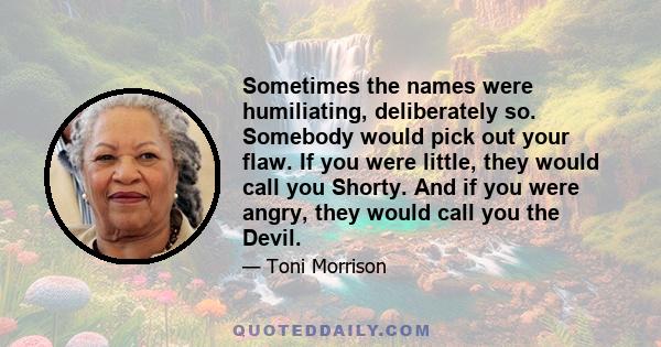 Sometimes the names were humiliating, deliberately so. Somebody would pick out your flaw. If you were little, they would call you Shorty. And if you were angry, they would call you the Devil.