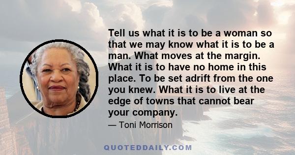 Tell us what it is to be a woman so that we may know what it is to be a man. What moves at the margin. What it is to have no home in this place. To be set adrift from the one you knew. What it is to live at the edge of