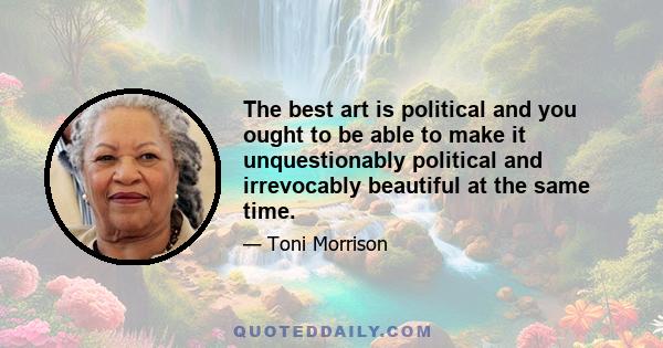 The best art is political and you ought to be able to make it unquestionably political and irrevocably beautiful at the same time.