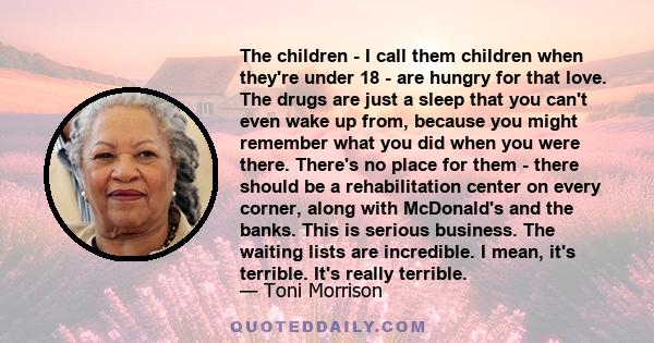 The children - I call them children when they're under 18 - are hungry for that love. The drugs are just a sleep that you can't even wake up from, because you might remember what you did when you were there. There's no