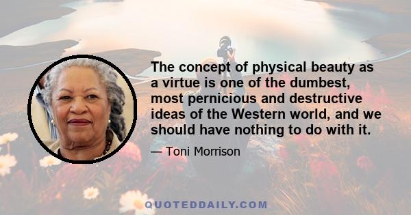 The concept of physical beauty as a virtue is one of the dumbest, most pernicious and destructive ideas of the Western world, and we should have nothing to do with it.