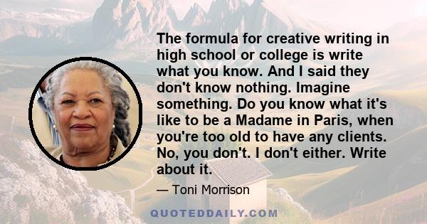 The formula for creative writing in high school or college is write what you know. And I said they don't know nothing. Imagine something. Do you know what it's like to be a Madame in Paris, when you're too old to have